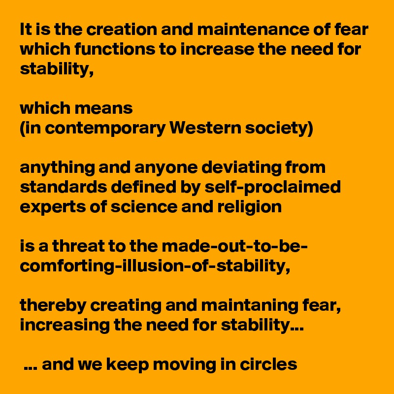 It is the creation and maintenance of fear which functions to increase the need for stability, 

which means 
(in contemporary Western society) 

anything and anyone deviating from standards defined by self-proclaimed experts of science and religion 

is a threat to the made-out-to-be-
comforting-illusion-of-stability,

thereby creating and maintaning fear, 
increasing the need for stability...

 ... and we keep moving in circles
