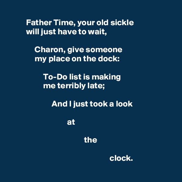 
          Father Time, your old sickle
          will just have to wait,

               Charon, give someone
               my place on the dock:

                    To-Do list is making
                    me terribly late;

                         And I just took a look

                                  at

                                            the 

                                                           clock.
