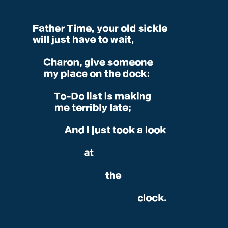 
          Father Time, your old sickle
          will just have to wait,

               Charon, give someone
               my place on the dock:

                    To-Do list is making
                    me terribly late;

                         And I just took a look

                                  at

                                            the 

                                                           clock.
