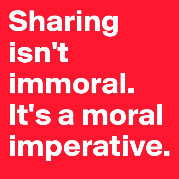 Sharing isn't immoral.
It's a moral imperative. 