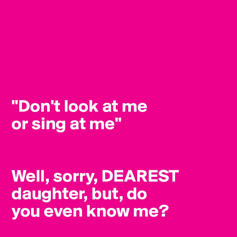 




"Don't look at me 
or sing at me"


Well, sorry, DEAREST daughter, but, do 
you even know me?