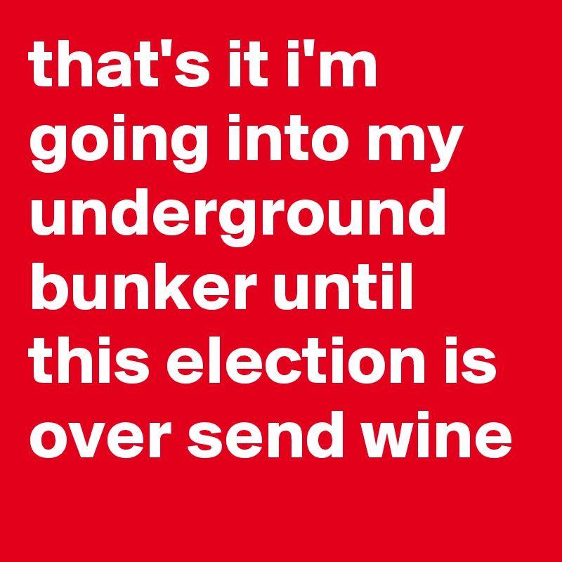 that's it i'm going into my underground bunker until this election is over send wine