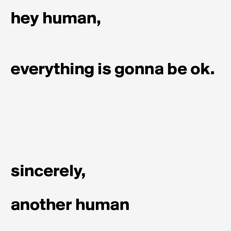 hey human,


everything is gonna be ok.





sincerely,

another human