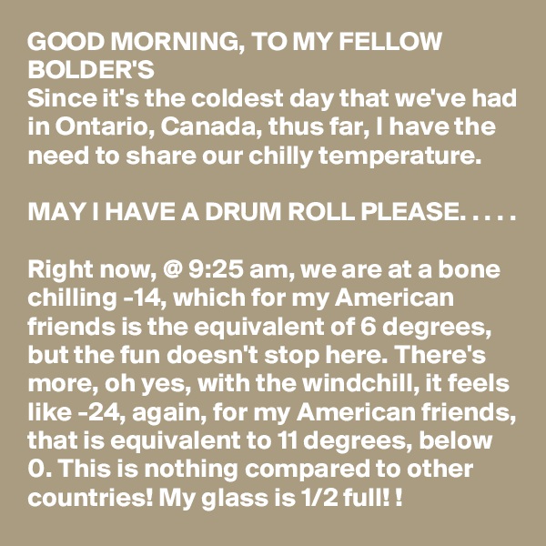 GOOD MORNING, TO MY FELLOW BOLDER'S
Since it's the coldest day that we've had in Ontario, Canada, thus far, I have the need to share our chilly temperature. 

MAY I HAVE A DRUM ROLL PLEASE. . . . .

Right now, @ 9:25 am, we are at a bone chilling -14, which for my American friends is the equivalent of 6 degrees, but the fun doesn't stop here. There's more, oh yes, with the windchill, it feels like -24, again, for my American friends, that is equivalent to 11 degrees, below 0. This is nothing compared to other countries! My glass is 1/2 full! !