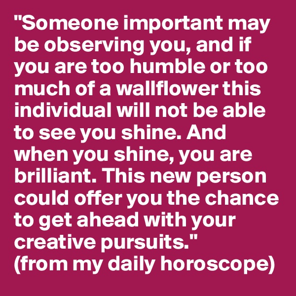 "Someone important may be observing you, and if you are too humble or too much of a wallflower this individual will not be able to see you shine. And when you shine, you are brilliant. This new person could offer you the chance to get ahead with your creative pursuits."
(from my daily horoscope)