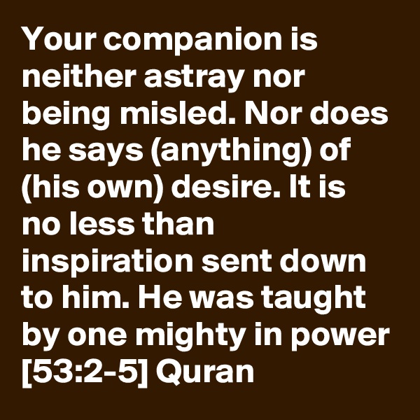 Your companion is neither astray nor being misled. Nor does he says (anything) of (his own) desire. It is no less than inspiration sent down to him. He was taught by one mighty in power [53:2-5] Quran