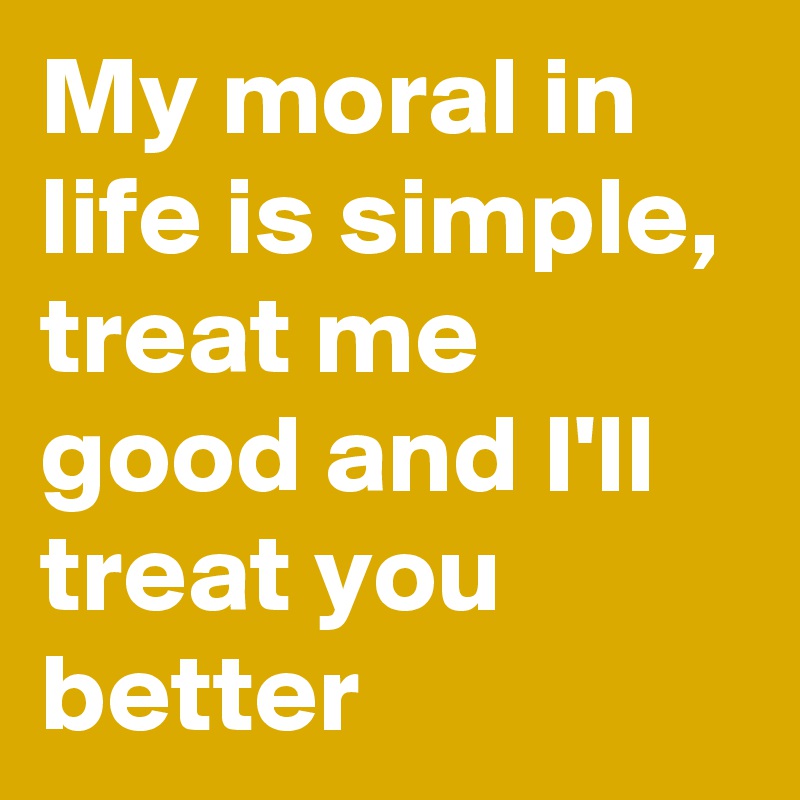 My moral in life is simple, treat me good and I'll treat you better