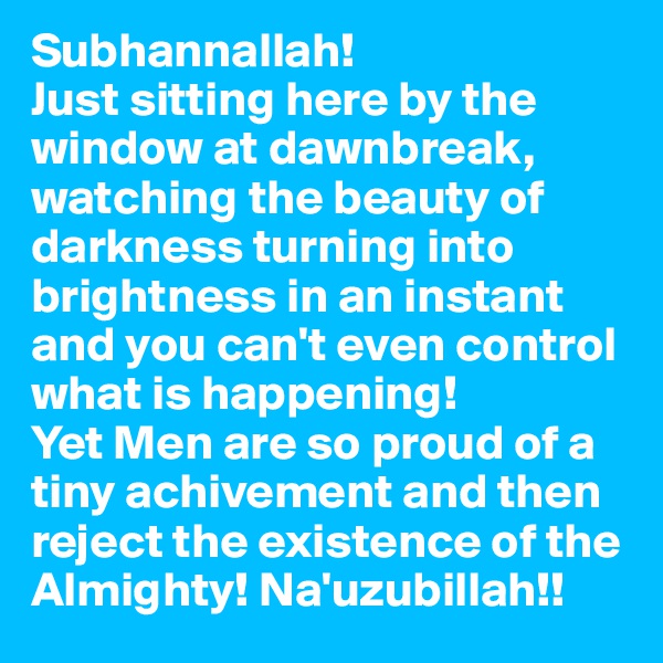 Subhannallah!
Just sitting here by the window at dawnbreak, watching the beauty of darkness turning into brightness in an instant and you can't even control what is happening! 
Yet Men are so proud of a tiny achivement and then reject the existence of the Almighty! Na'uzubillah!!