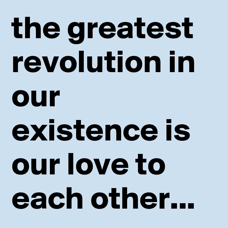 the greatest revolution in our existence is our love to each other...