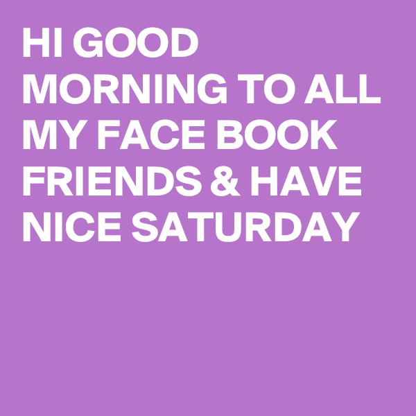 HI GOOD MORNING TO ALL MY FACE BOOK FRIENDS & HAVE NICE SATURDAY 

