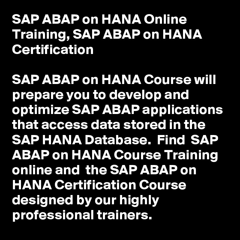 SAP ABAP on HANA Online Training, SAP ABAP on HANA Certification

SAP ABAP on HANA Course will prepare you to develop and optimize SAP ABAP applications that access data stored in the SAP HANA Database.  Find  SAP ABAP on HANA Course Training online and  the SAP ABAP on HANA Certification Course  designed by our highly professional trainers.