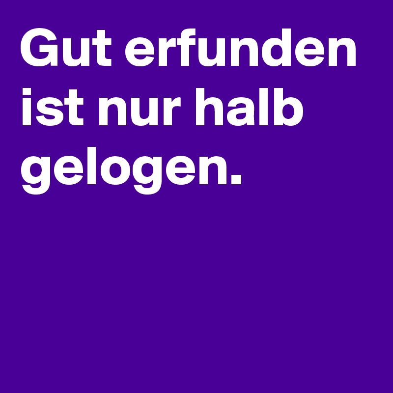 Gut erfunden ist nur halb gelogen.

