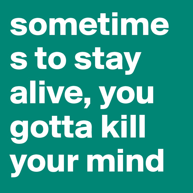 sometimes to stay alive, you gotta kill your mind 