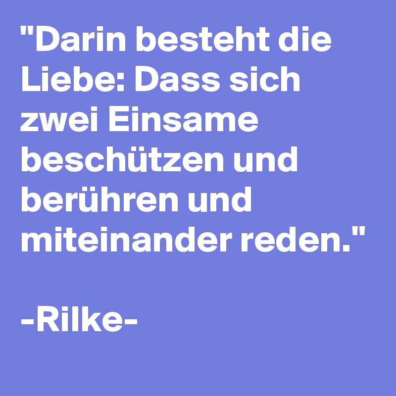 "Darin besteht die Liebe: Dass sich zwei Einsame beschützen und berühren und miteinander reden."

-Rilke-