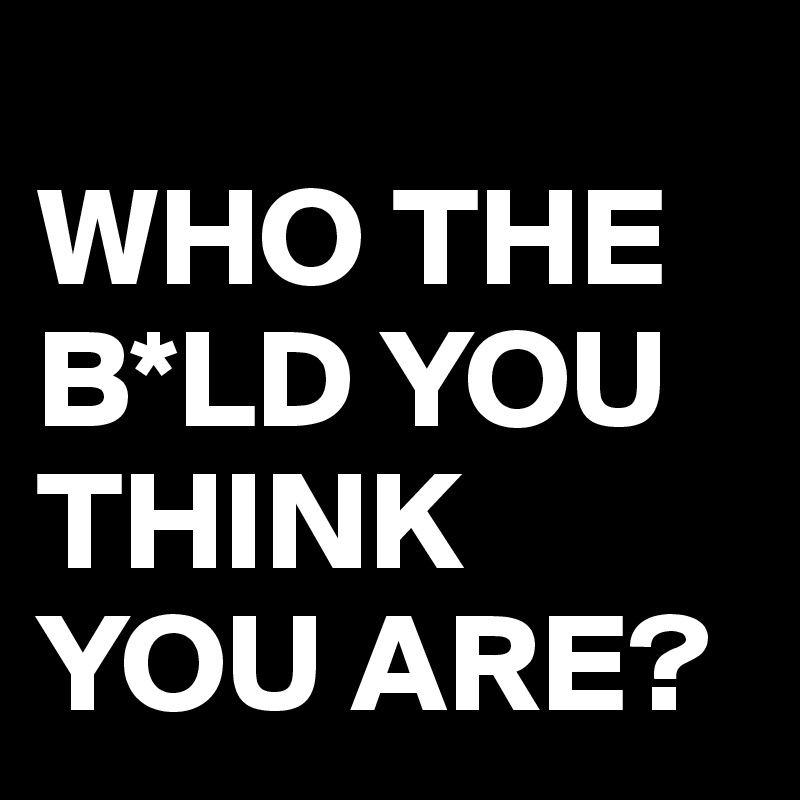 
WHO THE B*LD YOU THINK YOU ARE?