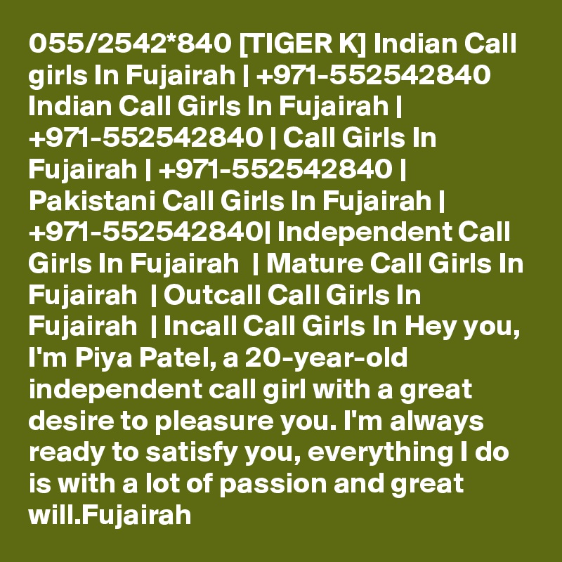 055/2542*840 [TIGER K] Indian Call girls In Fujairah | +971-552542840 Indian Call Girls In Fujairah | +971-552542840 | Call Girls In Fujairah | +971-552542840 | Pakistani Call Girls In Fujairah | +971-552542840| Independent Call Girls In Fujairah  | Mature Call Girls In Fujairah  | Outcall Call Girls In Fujairah  | Incall Call Girls In Hey you, I'm Piya Patel, a 20-year-old independent call girl with a great desire to pleasure you. I'm always ready to satisfy you, everything I do is with a lot of passion and great will.Fujairah  