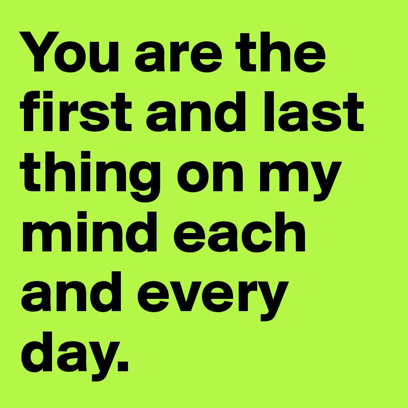 You are the first and last thing on my mind each and every day.