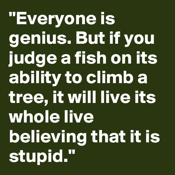 "Everyone is genius. But if you judge a fish on its ability to climb a tree, it will live its whole live believing that it is stupid."