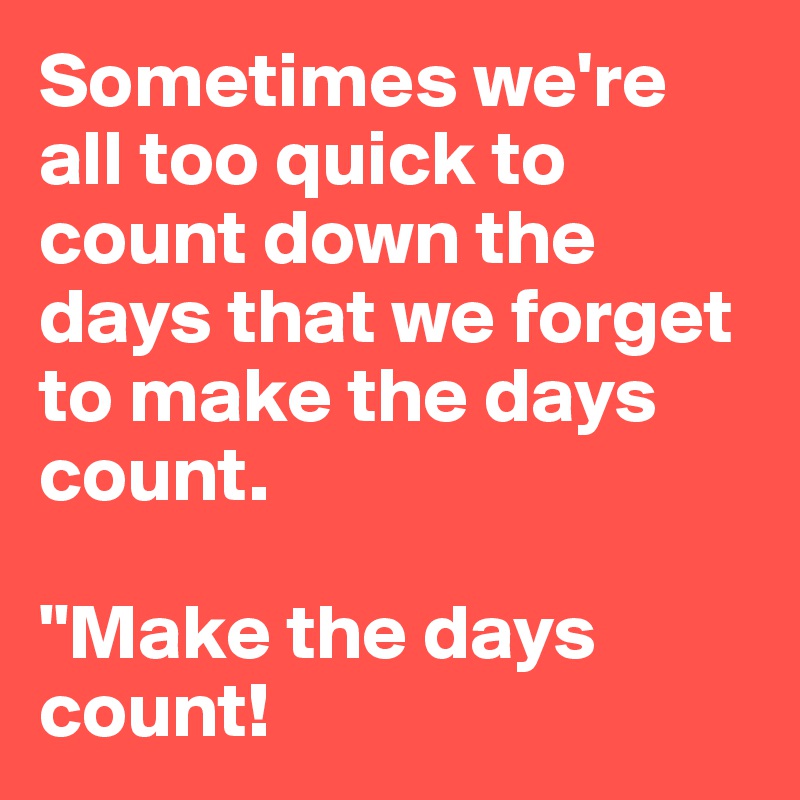 Sometimes we're all too quick to count down the days that we forget to make the days count.

"Make the days count!