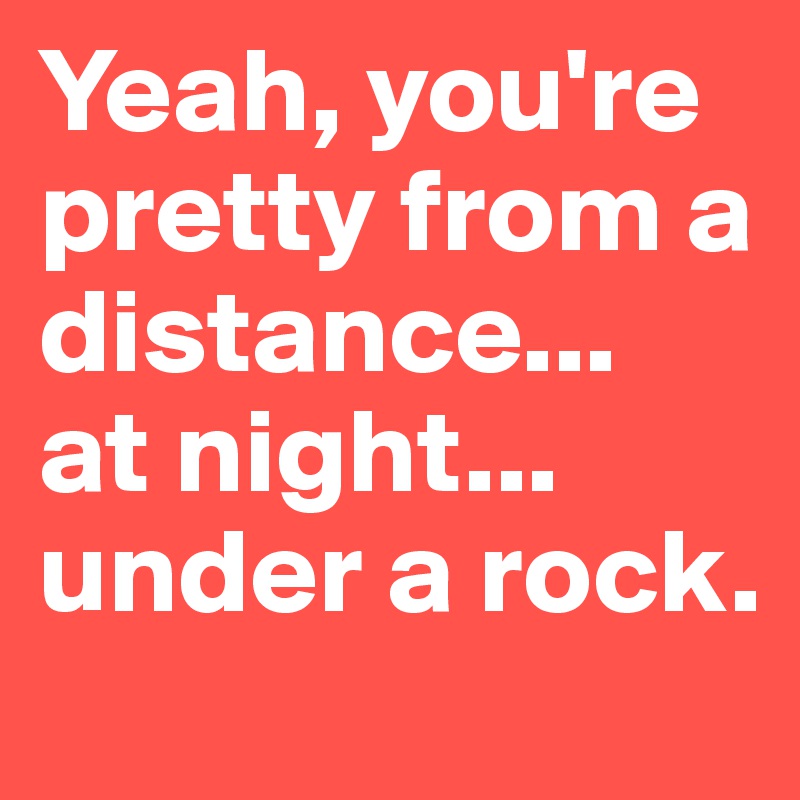 Yeah, you're pretty from a distance... 
at night... under a rock.