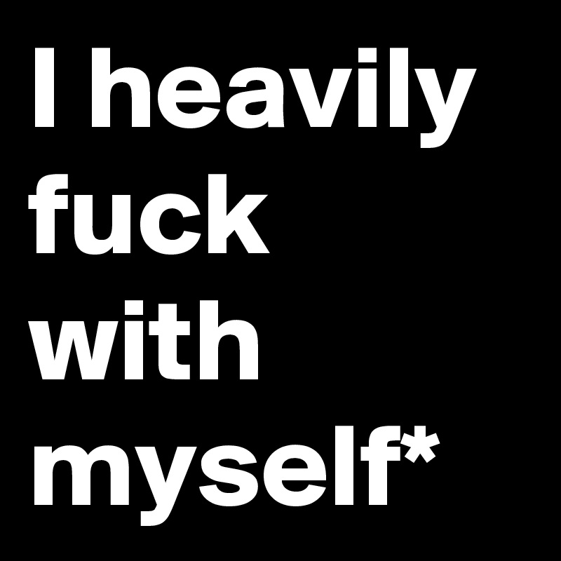 I heavily fuck with myself*         