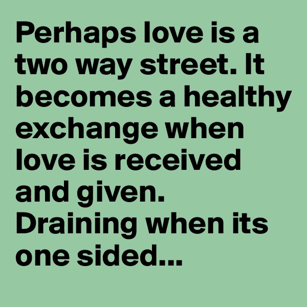 Perhaps love is a two way street. It becomes a healthy exchange when love is received and given. Draining when its one sided...