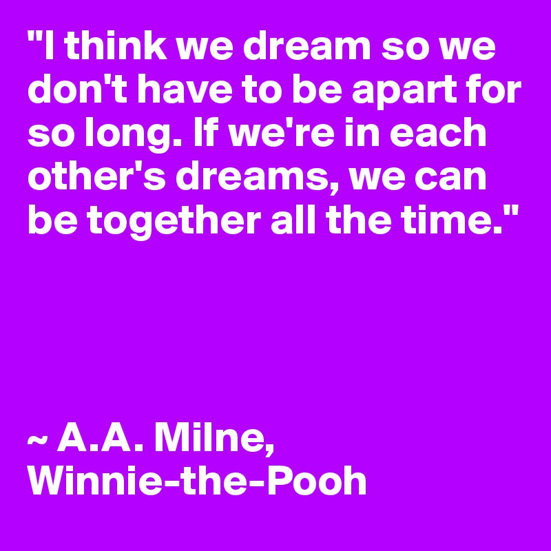 "I think we dream so we don't have to be apart for so long. If we're in each other's dreams, we can be together all the time."




~ A.A. Milne, 
Winnie-the-Pooh