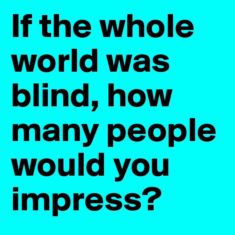 If the whole world was blind, how many people would you impress?