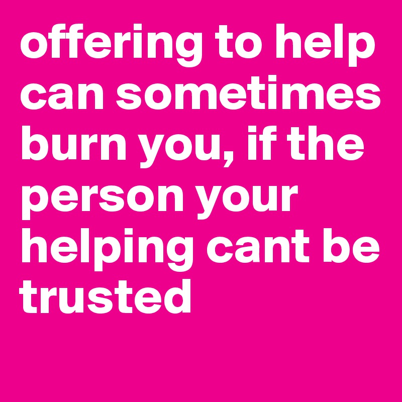 offering to help can sometimes burn you, if the person your helping cant be trusted 