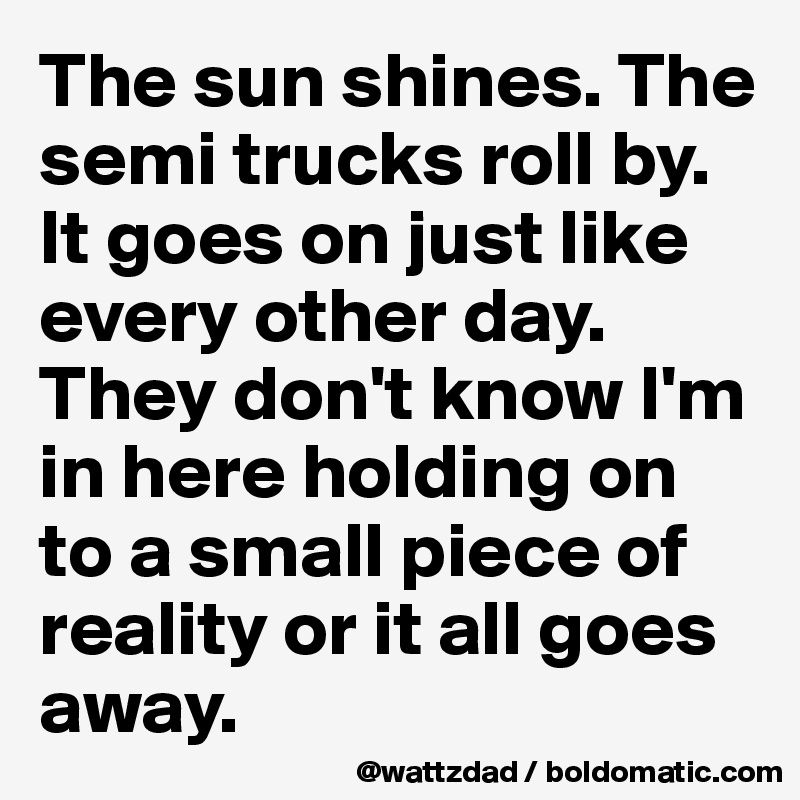 The sun shines. The semi trucks roll by.  It goes on just like every other day.  They don't know I'm in here holding on to a small piece of reality or it all goes away.