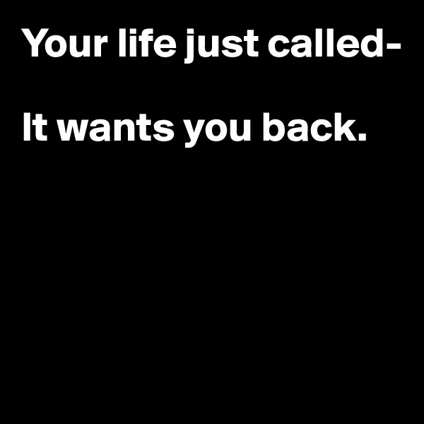Your life just called-

It wants you back.





