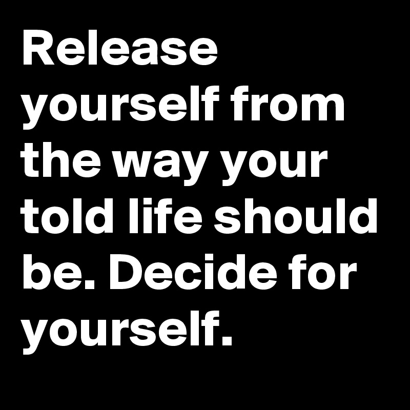 Release yourself from the way your told life should be. Decide for yourself. 