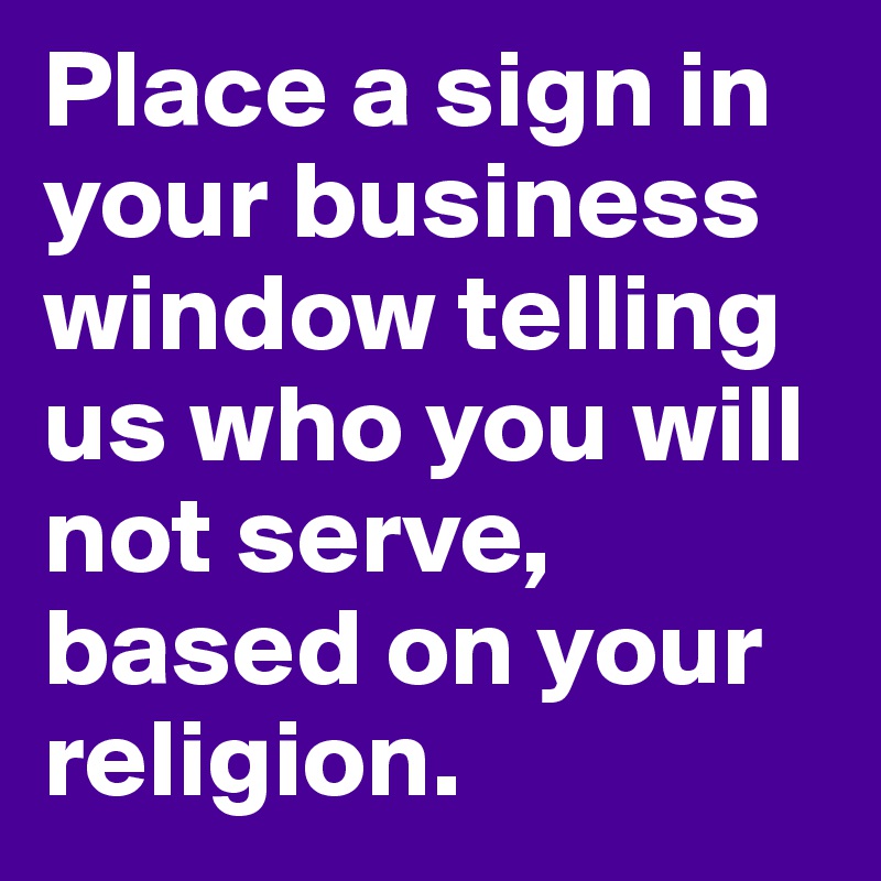 Place a sign in your business window telling us who you will not serve, based on your religion. 