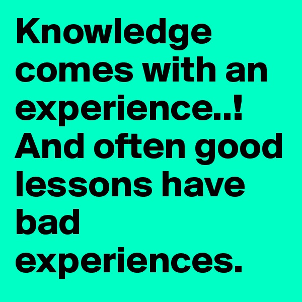 Knowledge comes with an experience..!
And often good lessons have bad experiences.