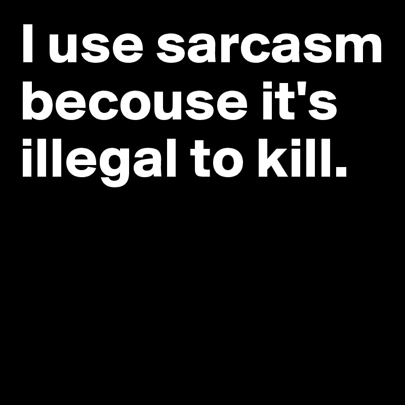 I use sarcasm becouse it's illegal to kill.                           


   