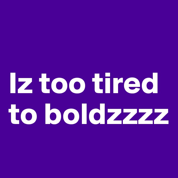 

Iz too tired to boldzzzz
