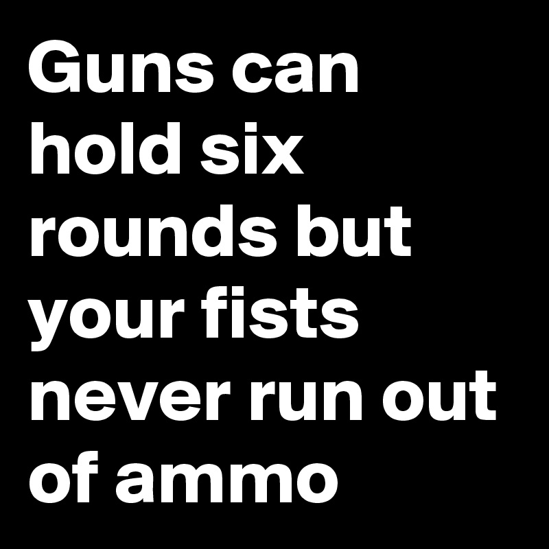 Guns can hold six rounds but your fists never run out of ammo