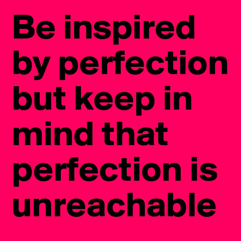 Be inspired by perfection
but keep in mind that perfection is unreachable