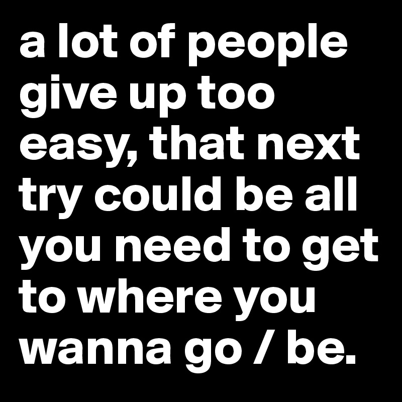 a lot of people give up too easy, that next try could be all you need to get to where you wanna go / be. 