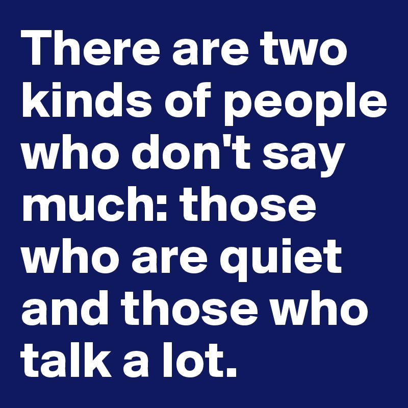 There are two kinds of people who don't say much: those who are quiet and those who talk a lot.