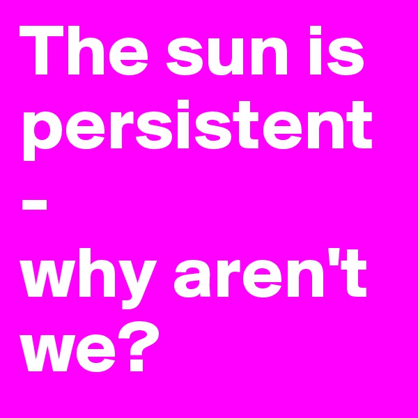 The sun is 
persistent - 
why aren't we?