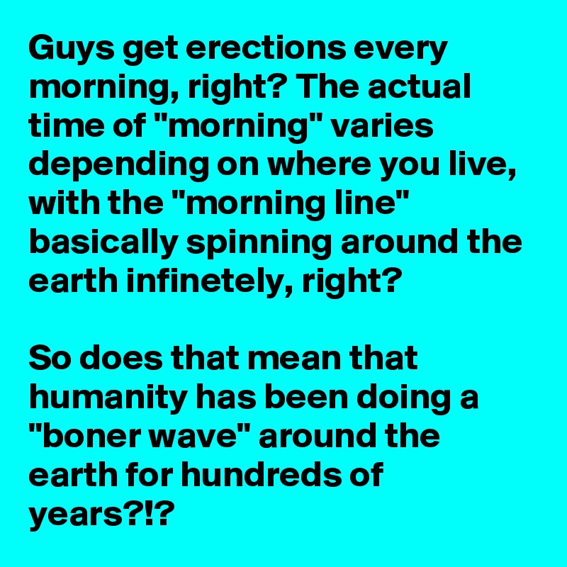 Guys get erections every morning, right? The actual time of "morning" varies depending on where you live, with the "morning line" basically spinning around the earth infinetely, right?
 
So does that mean that humanity has been doing a "boner wave" around the earth for hundreds of years?!?