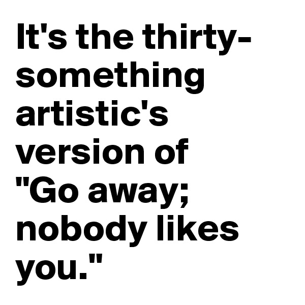 It's the thirty-something artistic's version of 
"Go away; nobody likes you."