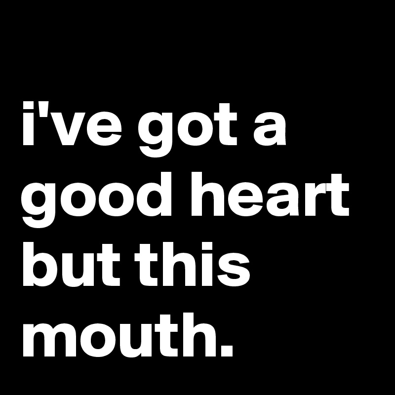 
i've got a good heart but this mouth.