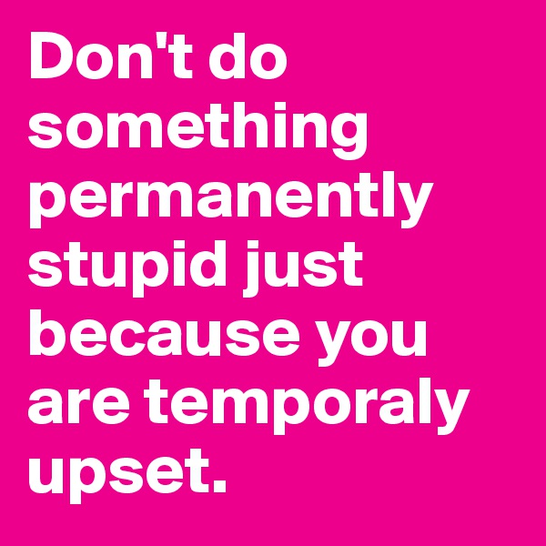 Don't do something permanently stupid just because you are temporaly upset.