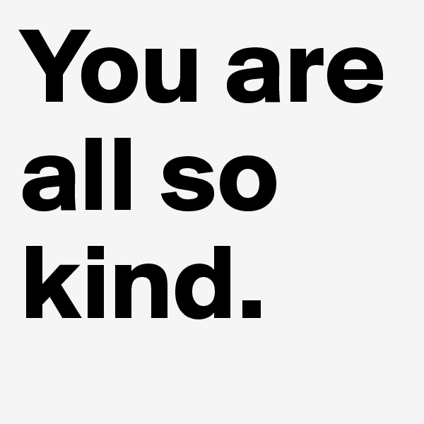 You are all so kind.