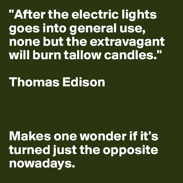 "After the electric lights goes into general use, none but the extravagant will burn tallow candles."

Thomas Edison



Makes one wonder if it's turned just the opposite nowadays.