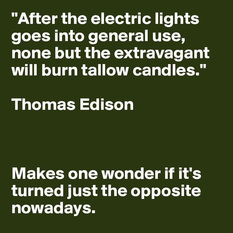 "After the electric lights goes into general use, none but the extravagant will burn tallow candles."

Thomas Edison



Makes one wonder if it's turned just the opposite nowadays.
