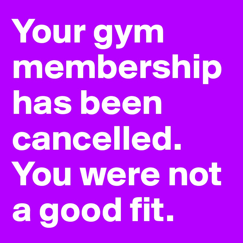 Your gym membership has been cancelled. You were not a good fit. 