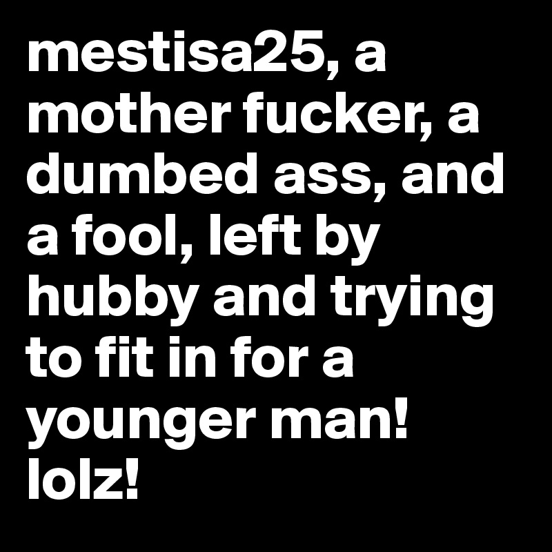 mestisa25, a mother fucker, a dumbed ass, and a fool, left by hubby and trying to fit in for a younger man! lolz!